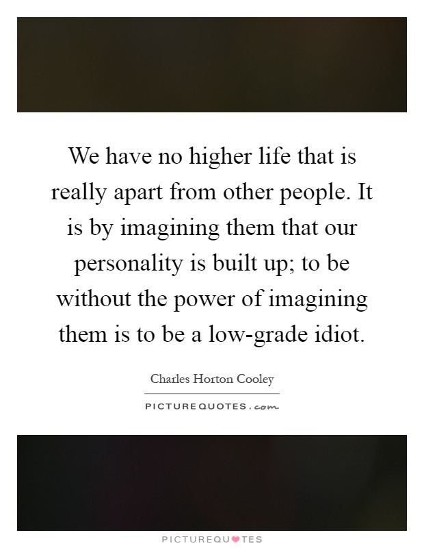 We have no higher life that is really apart from other people. It is by imagining them that our personality is built up; to be without the power of imagining them is to be a low-grade idiot Picture Quote #1