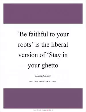 ‘Be faithful to your roots’ is the liberal version of ‘Stay in your ghetto Picture Quote #1