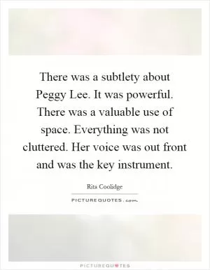 There was a subtlety about Peggy Lee. It was powerful. There was a valuable use of space. Everything was not cluttered. Her voice was out front and was the key instrument Picture Quote #1