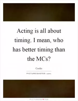 Acting is all about timing. I mean, who has better timing than the MCs? Picture Quote #1