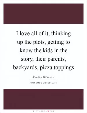 I love all of it, thinking up the plots, getting to know the kids in the story, their parents, backyards, pizza toppings Picture Quote #1