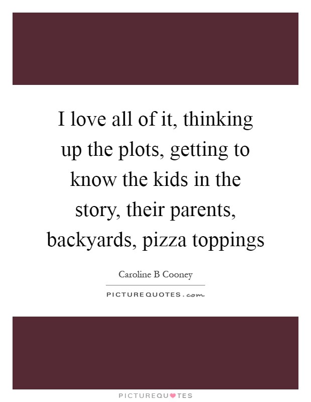 I love all of it, thinking up the plots, getting to know the kids in the story, their parents, backyards, pizza toppings Picture Quote #1