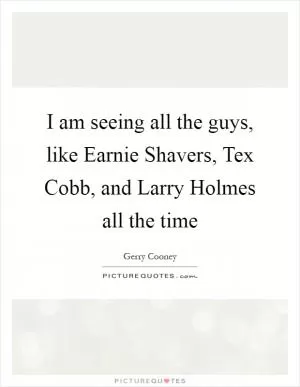 I am seeing all the guys, like Earnie Shavers, Tex Cobb, and Larry Holmes all the time Picture Quote #1