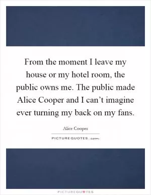 From the moment I leave my house or my hotel room, the public owns me. The public made Alice Cooper and I can’t imagine ever turning my back on my fans Picture Quote #1