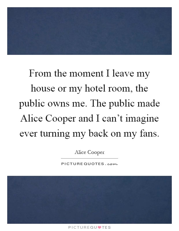 From the moment I leave my house or my hotel room, the public owns me. The public made Alice Cooper and I can't imagine ever turning my back on my fans Picture Quote #1