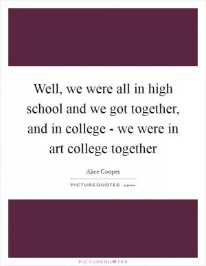 Well, we were all in high school and we got together, and in college - we were in art college together Picture Quote #1