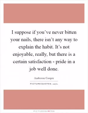 I suppose if you’ve never bitten your nails, there isn’t any way to explain the habit. It’s not enjoyable, really, but there is a certain satisfaction - pride in a job well done Picture Quote #1