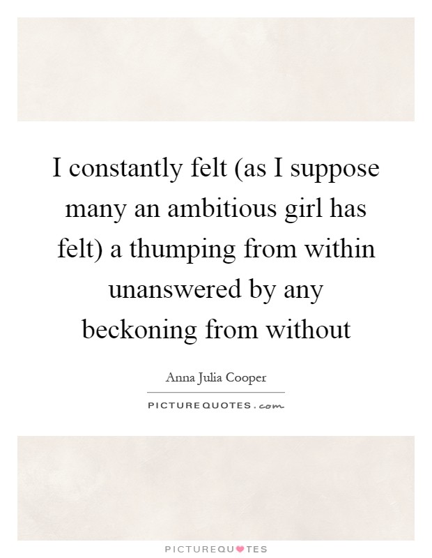 I constantly felt (as I suppose many an ambitious girl has felt) a thumping from within unanswered by any beckoning from without Picture Quote #1