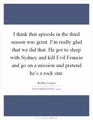 I think that episode in the third season was great. I’m really glad that we did that. He got to sleep with Sydney and kill Evil Francie and go on a mission and pretend he’s a rock star Picture Quote #1