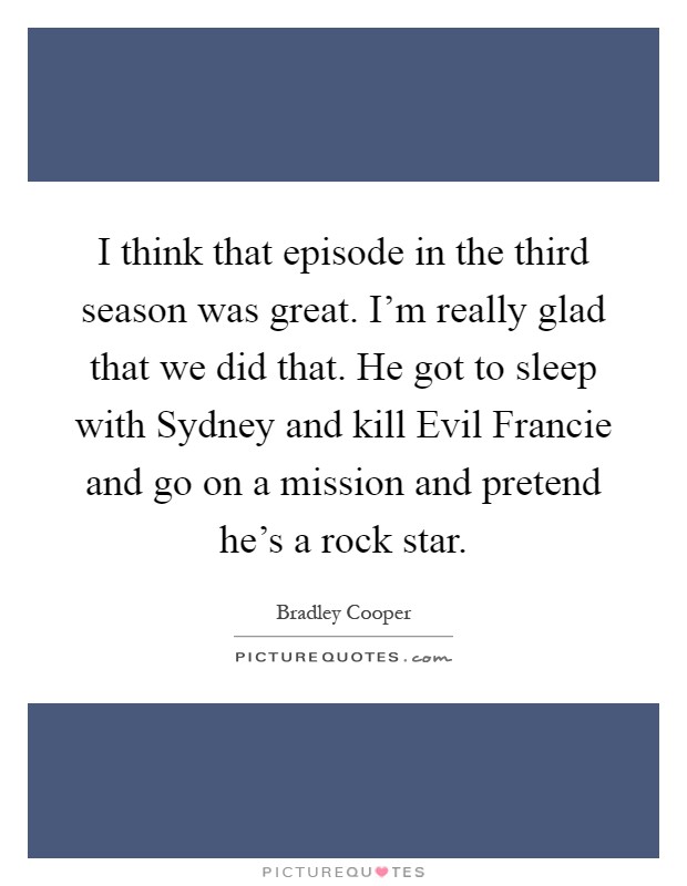I think that episode in the third season was great. I'm really glad that we did that. He got to sleep with Sydney and kill Evil Francie and go on a mission and pretend he's a rock star Picture Quote #1