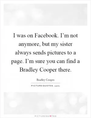 I was on Facebook. I’m not anymore, but my sister always sends pictures to a page. I’m sure you can find a Bradley Cooper there Picture Quote #1