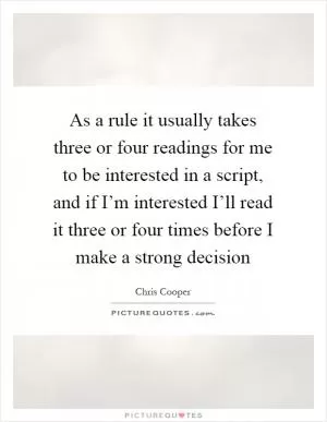 As a rule it usually takes three or four readings for me to be interested in a script, and if I’m interested I’ll read it three or four times before I make a strong decision Picture Quote #1