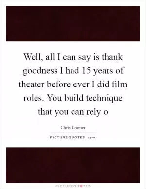 Well, all I can say is thank goodness I had 15 years of theater before ever I did film roles. You build technique that you can rely o Picture Quote #1