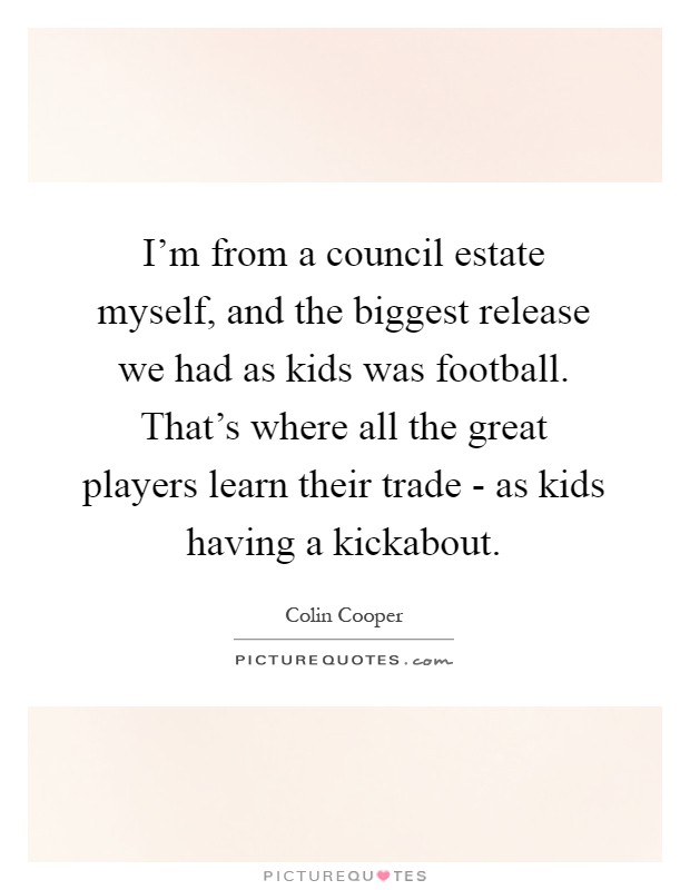 I'm from a council estate myself, and the biggest release we had as kids was football. That's where all the great players learn their trade - as kids having a kickabout Picture Quote #1