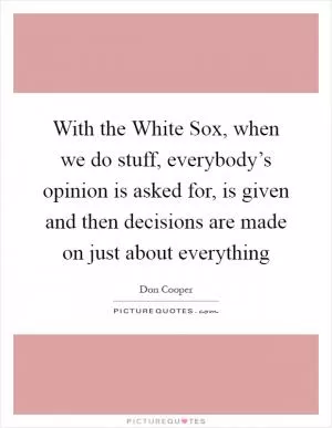 With the White Sox, when we do stuff, everybody’s opinion is asked for, is given and then decisions are made on just about everything Picture Quote #1