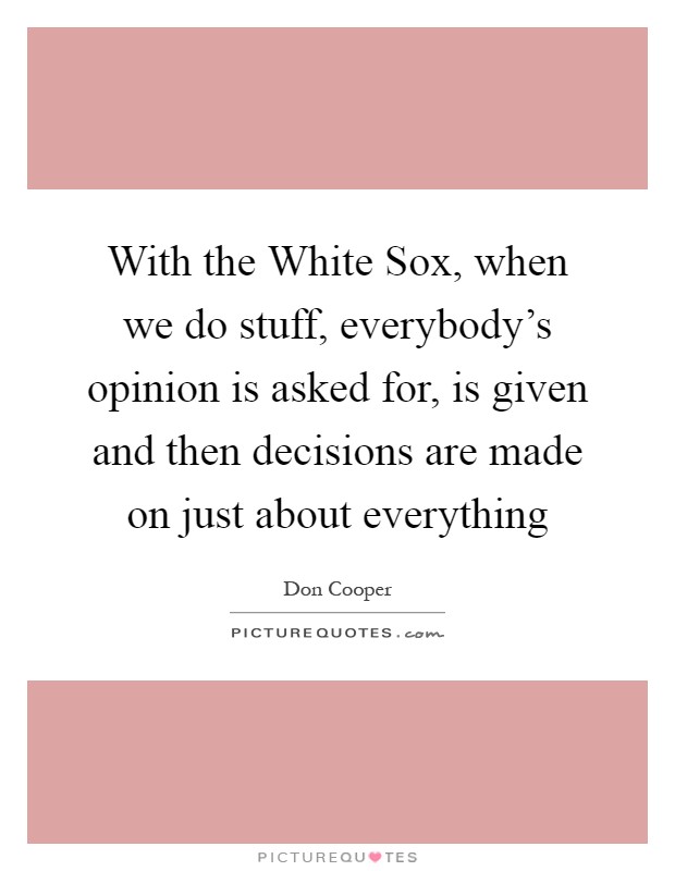 With the White Sox, when we do stuff, everybody's opinion is asked for, is given and then decisions are made on just about everything Picture Quote #1