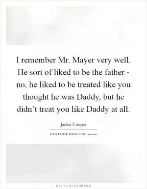 I remember Mr. Mayer very well. He sort of liked to be the father - no, he liked to be treated like you thought he was Daddy, but he didn’t treat you like Daddy at all Picture Quote #1