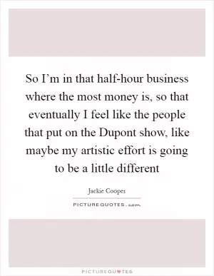 So I’m in that half-hour business where the most money is, so that eventually I feel like the people that put on the Dupont show, like maybe my artistic effort is going to be a little different Picture Quote #1