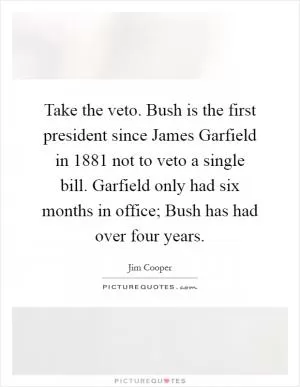 Take the veto. Bush is the first president since James Garfield in 1881 not to veto a single bill. Garfield only had six months in office; Bush has had over four years Picture Quote #1