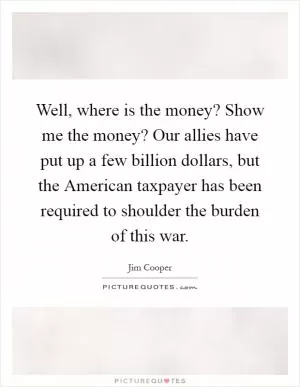 Well, where is the money? Show me the money? Our allies have put up a few billion dollars, but the American taxpayer has been required to shoulder the burden of this war Picture Quote #1