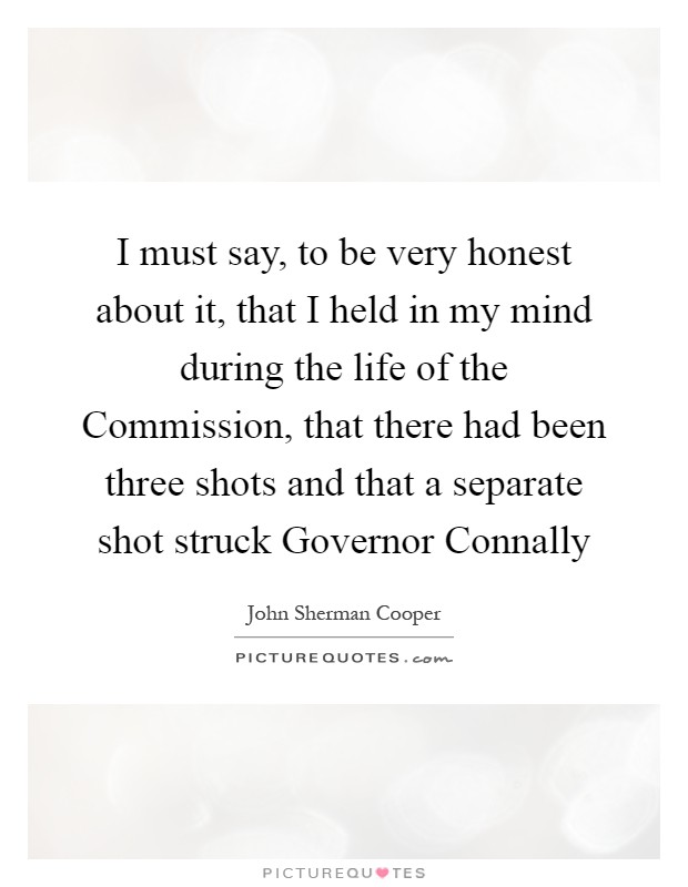 I must say, to be very honest about it, that I held in my mind during the life of the Commission, that there had been three shots and that a separate shot struck Governor Connally Picture Quote #1