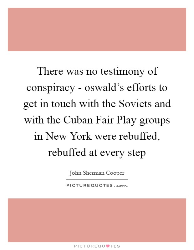 There was no testimony of conspiracy - oswald's efforts to get in touch with the Soviets and with the Cuban Fair Play groups in New York were rebuffed, rebuffed at every step Picture Quote #1