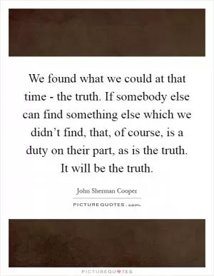 We found what we could at that time - the truth. If somebody else can find something else which we didn’t find, that, of course, is a duty on their part, as is the truth. It will be the truth Picture Quote #1