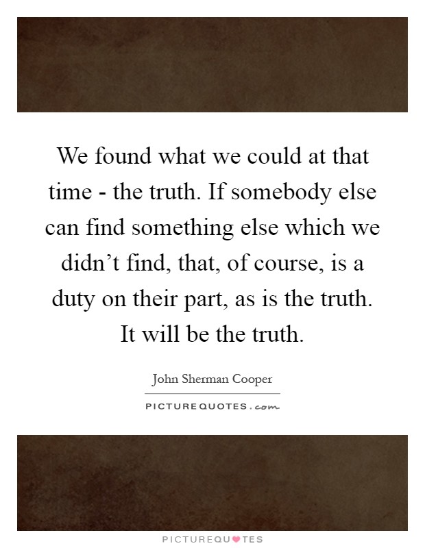 We found what we could at that time - the truth. If somebody else can find something else which we didn't find, that, of course, is a duty on their part, as is the truth. It will be the truth Picture Quote #1