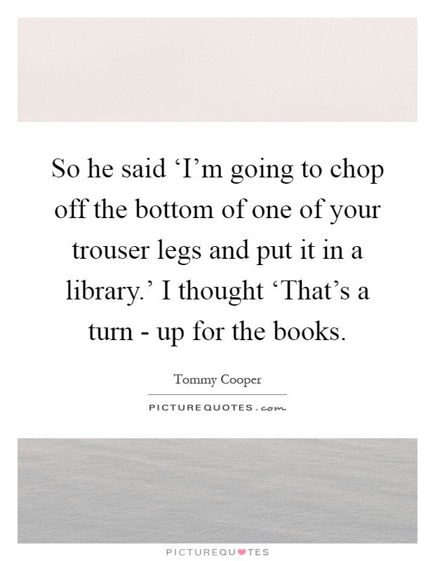 So he said ‘I'm going to chop off the bottom of one of your trouser legs and put it in a library.' I thought ‘That's a turn - up for the books Picture Quote #1