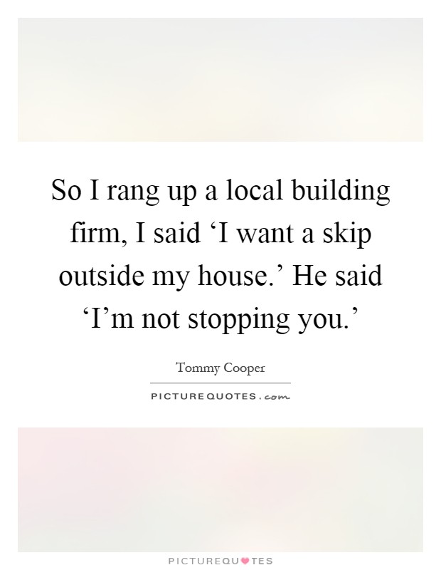 So I rang up a local building firm, I said ‘I want a skip outside my house.' He said ‘I'm not stopping you.' Picture Quote #1