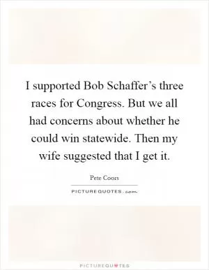 I supported Bob Schaffer’s three races for Congress. But we all had concerns about whether he could win statewide. Then my wife suggested that I get it Picture Quote #1