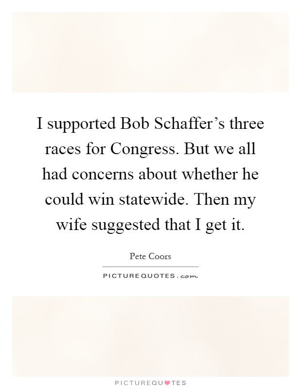 I supported Bob Schaffer's three races for Congress. But we all had concerns about whether he could win statewide. Then my wife suggested that I get it Picture Quote #1