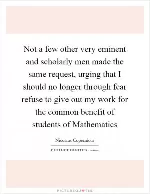 Not a few other very eminent and scholarly men made the same request, urging that I should no longer through fear refuse to give out my work for the common benefit of students of Mathematics Picture Quote #1