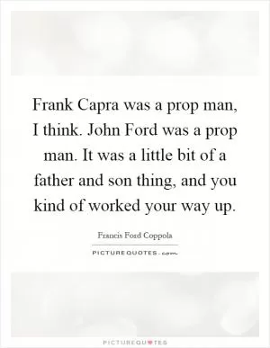 Frank Capra was a prop man, I think. John Ford was a prop man. It was a little bit of a father and son thing, and you kind of worked your way up Picture Quote #1
