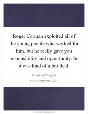 Roger Corman exploited all of the young people who worked for him, but he really gave you responsibility and opportunity. So it was kind of a fair deal Picture Quote #1