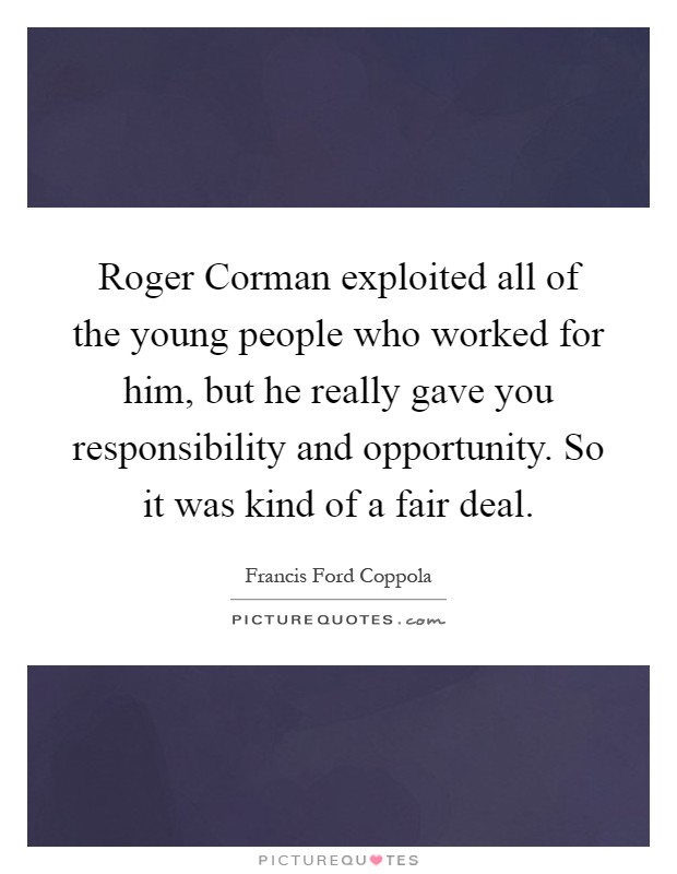 Roger Corman exploited all of the young people who worked for him, but he really gave you responsibility and opportunity. So it was kind of a fair deal Picture Quote #1