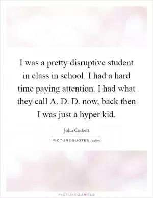 I was a pretty disruptive student in class in school. I had a hard time paying attention. I had what they call A. D. D. now, back then I was just a hyper kid Picture Quote #1