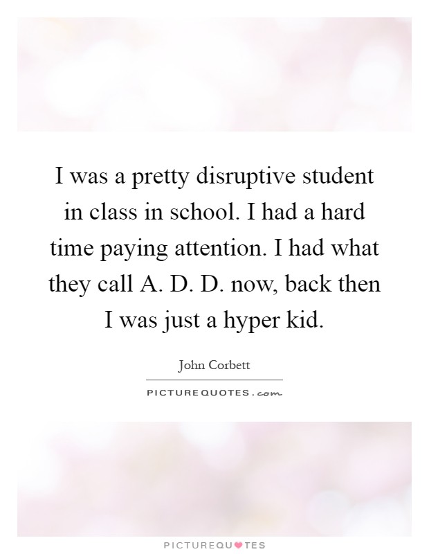 I was a pretty disruptive student in class in school. I had a hard time paying attention. I had what they call A. D. D. now, back then I was just a hyper kid Picture Quote #1