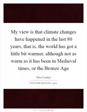 My view is that climate changes have happened in the last 80 years, that is, the world has got a little bit warmer, although not as warm as it has been in Medieval times, or the Bronze Age Picture Quote #1