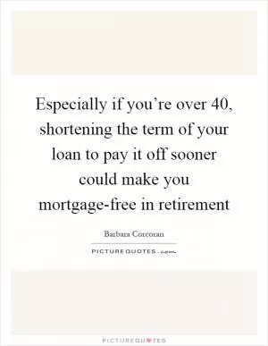 Especially if you’re over 40, shortening the term of your loan to pay it off sooner could make you mortgage-free in retirement Picture Quote #1