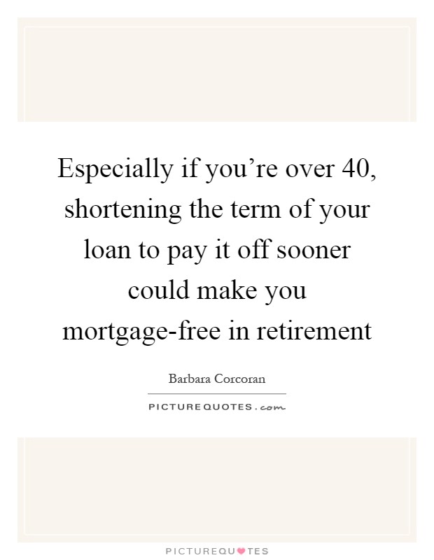 Especially if you're over 40, shortening the term of your loan to pay it off sooner could make you mortgage-free in retirement Picture Quote #1