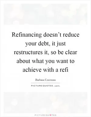 Refinancing doesn’t reduce your debt, it just restructures it, so be clear about what you want to achieve with a refi Picture Quote #1