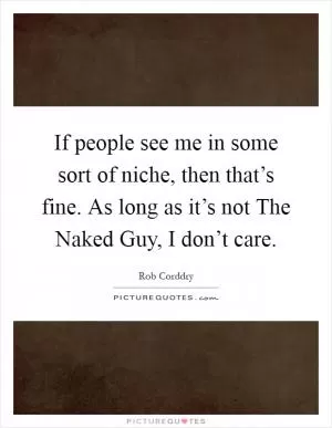 If people see me in some sort of niche, then that’s fine. As long as it’s not The Naked Guy, I don’t care Picture Quote #1