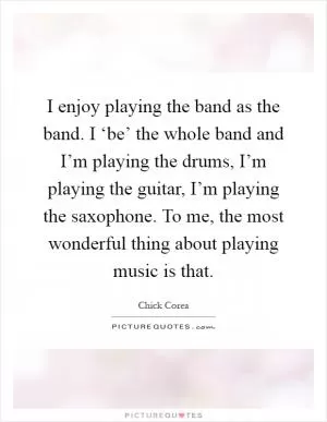 I enjoy playing the band as the band. I ‘be’ the whole band and I’m playing the drums, I’m playing the guitar, I’m playing the saxophone. To me, the most wonderful thing about playing music is that Picture Quote #1