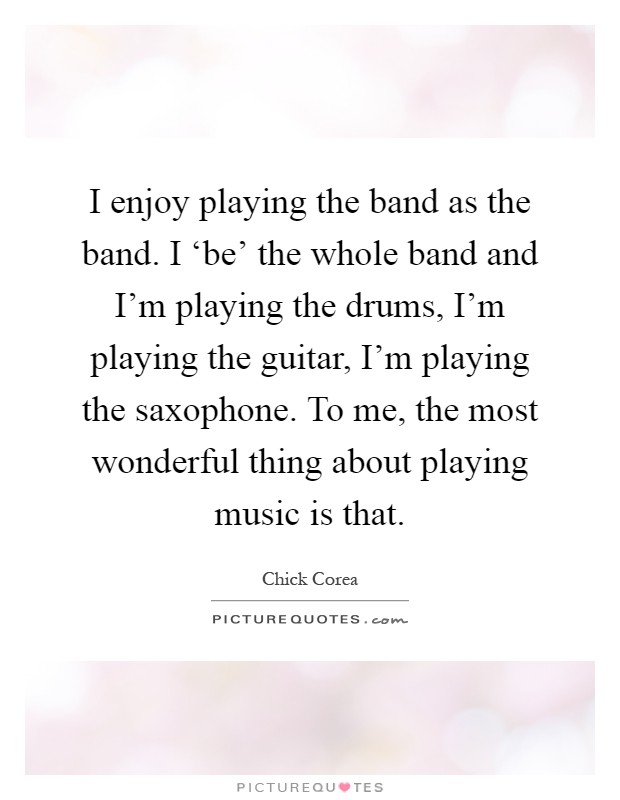 I enjoy playing the band as the band. I ‘be' the whole band and I'm playing the drums, I'm playing the guitar, I'm playing the saxophone. To me, the most wonderful thing about playing music is that Picture Quote #1