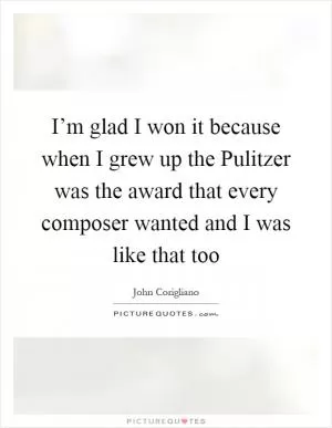 I’m glad I won it because when I grew up the Pulitzer was the award that every composer wanted and I was like that too Picture Quote #1