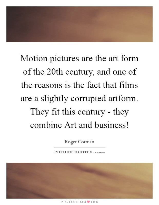 Motion pictures are the art form of the 20th century, and one of the reasons is the fact that films are a slightly corrupted artform. They fit this century - they combine Art and business! Picture Quote #1