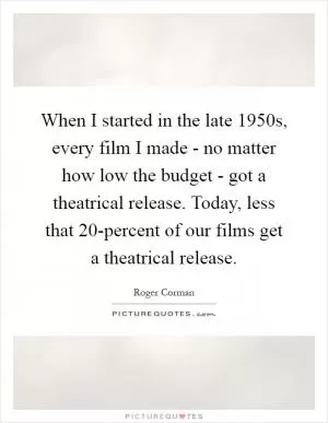 When I started in the late 1950s, every film I made - no matter how low the budget - got a theatrical release. Today, less that 20-percent of our films get a theatrical release Picture Quote #1