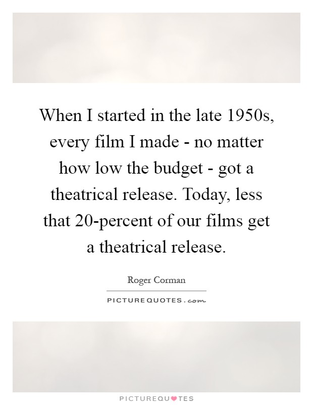 When I started in the late 1950s, every film I made - no matter how low the budget - got a theatrical release. Today, less that 20-percent of our films get a theatrical release Picture Quote #1