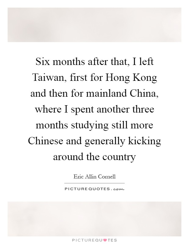 Six months after that, I left Taiwan, first for Hong Kong and then for mainland China, where I spent another three months studying still more Chinese and generally kicking around the country Picture Quote #1